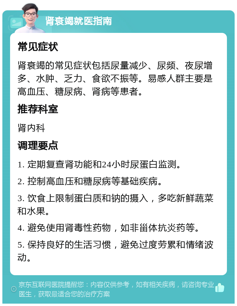 肾衰竭就医指南 常见症状 肾衰竭的常见症状包括尿量减少、尿频、夜尿增多、水肿、乏力、食欲不振等。易感人群主要是高血压、糖尿病、肾病等患者。 推荐科室 肾内科 调理要点 1. 定期复查肾功能和24小时尿蛋白监测。 2. 控制高血压和糖尿病等基础疾病。 3. 饮食上限制蛋白质和钠的摄入，多吃新鲜蔬菜和水果。 4. 避免使用肾毒性药物，如非甾体抗炎药等。 5. 保持良好的生活习惯，避免过度劳累和情绪波动。