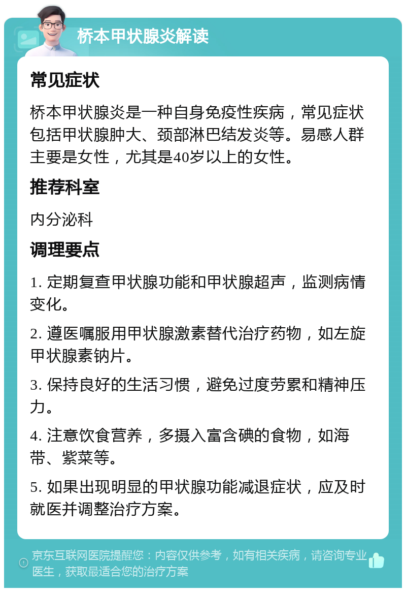 桥本甲状腺炎解读 常见症状 桥本甲状腺炎是一种自身免疫性疾病，常见症状包括甲状腺肿大、颈部淋巴结发炎等。易感人群主要是女性，尤其是40岁以上的女性。 推荐科室 内分泌科 调理要点 1. 定期复查甲状腺功能和甲状腺超声，监测病情变化。 2. 遵医嘱服用甲状腺激素替代治疗药物，如左旋甲状腺素钠片。 3. 保持良好的生活习惯，避免过度劳累和精神压力。 4. 注意饮食营养，多摄入富含碘的食物，如海带、紫菜等。 5. 如果出现明显的甲状腺功能减退症状，应及时就医并调整治疗方案。