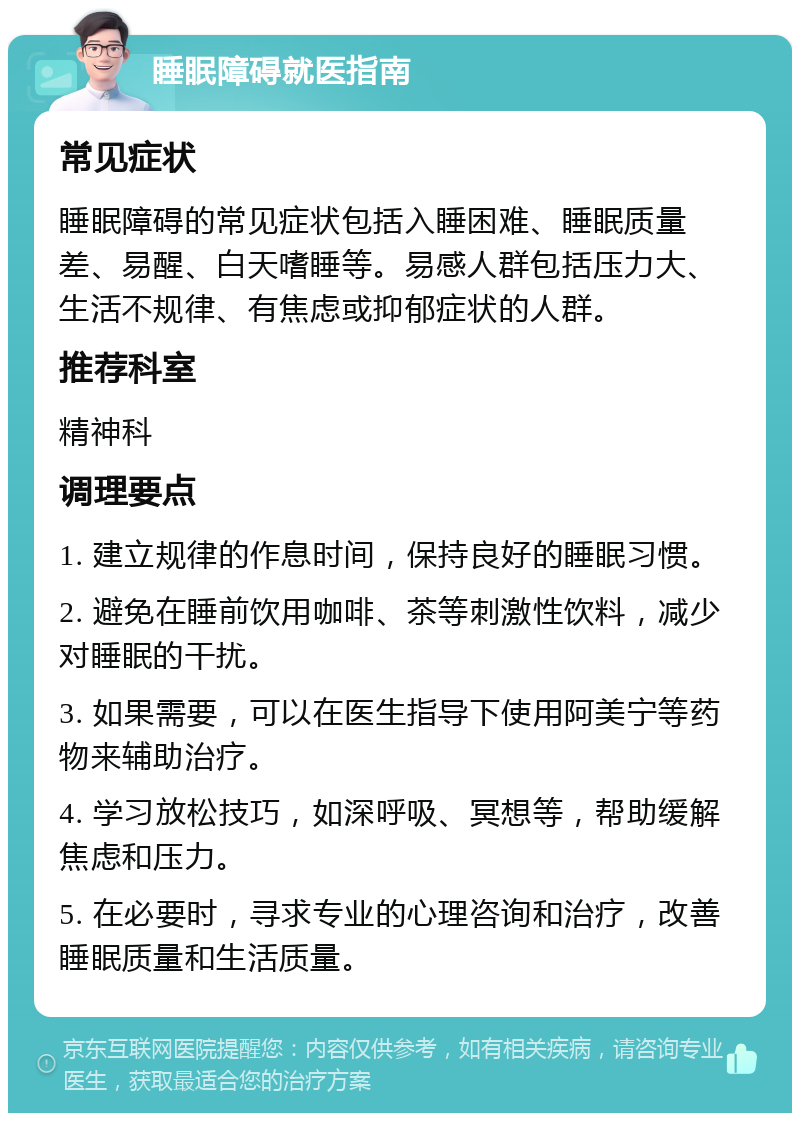 睡眠障碍就医指南 常见症状 睡眠障碍的常见症状包括入睡困难、睡眠质量差、易醒、白天嗜睡等。易感人群包括压力大、生活不规律、有焦虑或抑郁症状的人群。 推荐科室 精神科 调理要点 1. 建立规律的作息时间，保持良好的睡眠习惯。 2. 避免在睡前饮用咖啡、茶等刺激性饮料，减少对睡眠的干扰。 3. 如果需要，可以在医生指导下使用阿美宁等药物来辅助治疗。 4. 学习放松技巧，如深呼吸、冥想等，帮助缓解焦虑和压力。 5. 在必要时，寻求专业的心理咨询和治疗，改善睡眠质量和生活质量。