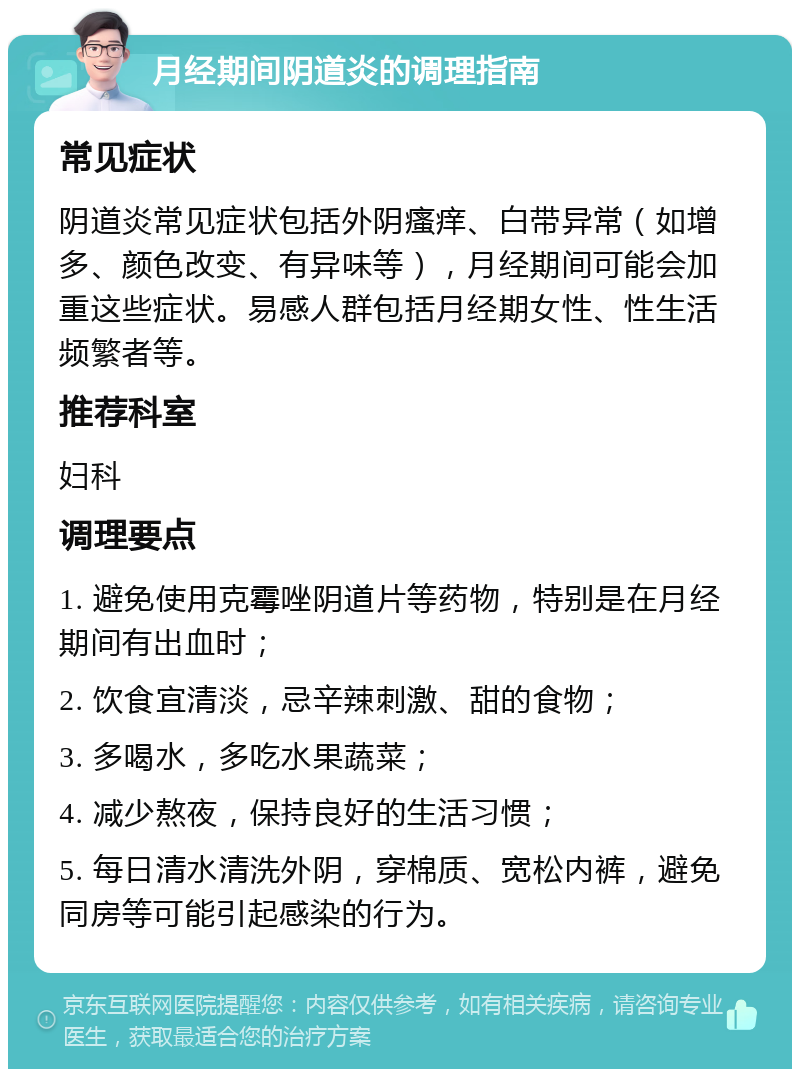 月经期间阴道炎的调理指南 常见症状 阴道炎常见症状包括外阴瘙痒、白带异常（如增多、颜色改变、有异味等），月经期间可能会加重这些症状。易感人群包括月经期女性、性生活频繁者等。 推荐科室 妇科 调理要点 1. 避免使用克霉唑阴道片等药物，特别是在月经期间有出血时； 2. 饮食宜清淡，忌辛辣刺激、甜的食物； 3. 多喝水，多吃水果蔬菜； 4. 减少熬夜，保持良好的生活习惯； 5. 每日清水清洗外阴，穿棉质、宽松内裤，避免同房等可能引起感染的行为。