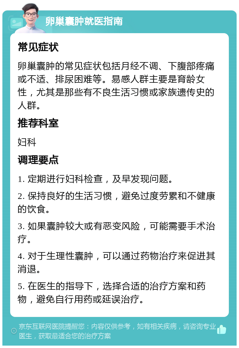 卵巢囊肿就医指南 常见症状 卵巢囊肿的常见症状包括月经不调、下腹部疼痛或不适、排尿困难等。易感人群主要是育龄女性，尤其是那些有不良生活习惯或家族遗传史的人群。 推荐科室 妇科 调理要点 1. 定期进行妇科检查，及早发现问题。 2. 保持良好的生活习惯，避免过度劳累和不健康的饮食。 3. 如果囊肿较大或有恶变风险，可能需要手术治疗。 4. 对于生理性囊肿，可以通过药物治疗来促进其消退。 5. 在医生的指导下，选择合适的治疗方案和药物，避免自行用药或延误治疗。