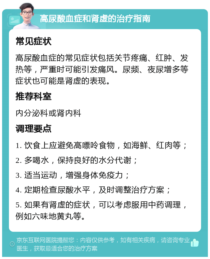 高尿酸血症和肾虚的治疗指南 常见症状 高尿酸血症的常见症状包括关节疼痛、红肿、发热等，严重时可能引发痛风。尿频、夜尿增多等症状也可能是肾虚的表现。 推荐科室 内分泌科或肾内科 调理要点 1. 饮食上应避免高嘌呤食物，如海鲜、红肉等； 2. 多喝水，保持良好的水分代谢； 3. 适当运动，增强身体免疫力； 4. 定期检查尿酸水平，及时调整治疗方案； 5. 如果有肾虚的症状，可以考虑服用中药调理，例如六味地黄丸等。