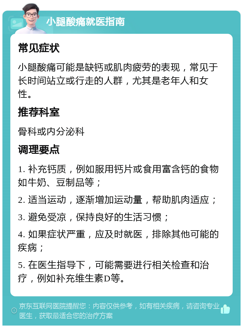 小腿酸痛就医指南 常见症状 小腿酸痛可能是缺钙或肌肉疲劳的表现，常见于长时间站立或行走的人群，尤其是老年人和女性。 推荐科室 骨科或内分泌科 调理要点 1. 补充钙质，例如服用钙片或食用富含钙的食物如牛奶、豆制品等； 2. 适当运动，逐渐增加运动量，帮助肌肉适应； 3. 避免受凉，保持良好的生活习惯； 4. 如果症状严重，应及时就医，排除其他可能的疾病； 5. 在医生指导下，可能需要进行相关检查和治疗，例如补充维生素D等。