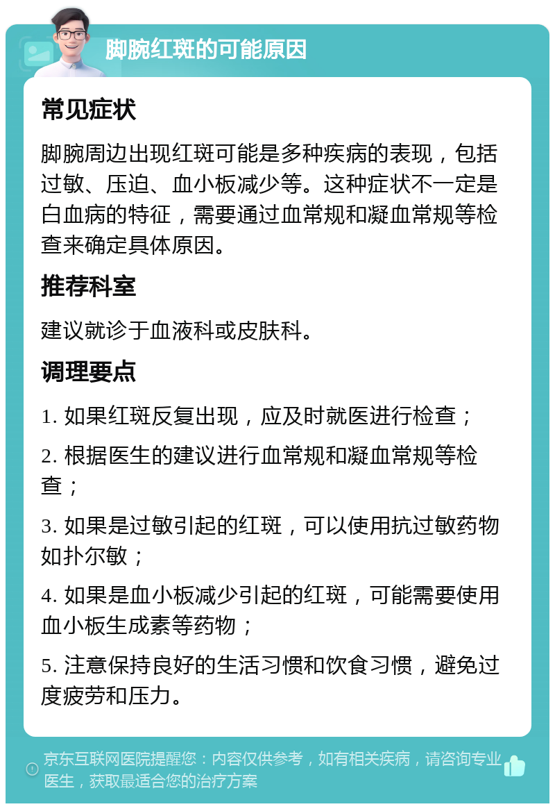 脚腕红斑的可能原因 常见症状 脚腕周边出现红斑可能是多种疾病的表现，包括过敏、压迫、血小板减少等。这种症状不一定是白血病的特征，需要通过血常规和凝血常规等检查来确定具体原因。 推荐科室 建议就诊于血液科或皮肤科。 调理要点 1. 如果红斑反复出现，应及时就医进行检查； 2. 根据医生的建议进行血常规和凝血常规等检查； 3. 如果是过敏引起的红斑，可以使用抗过敏药物如扑尔敏； 4. 如果是血小板减少引起的红斑，可能需要使用血小板生成素等药物； 5. 注意保持良好的生活习惯和饮食习惯，避免过度疲劳和压力。