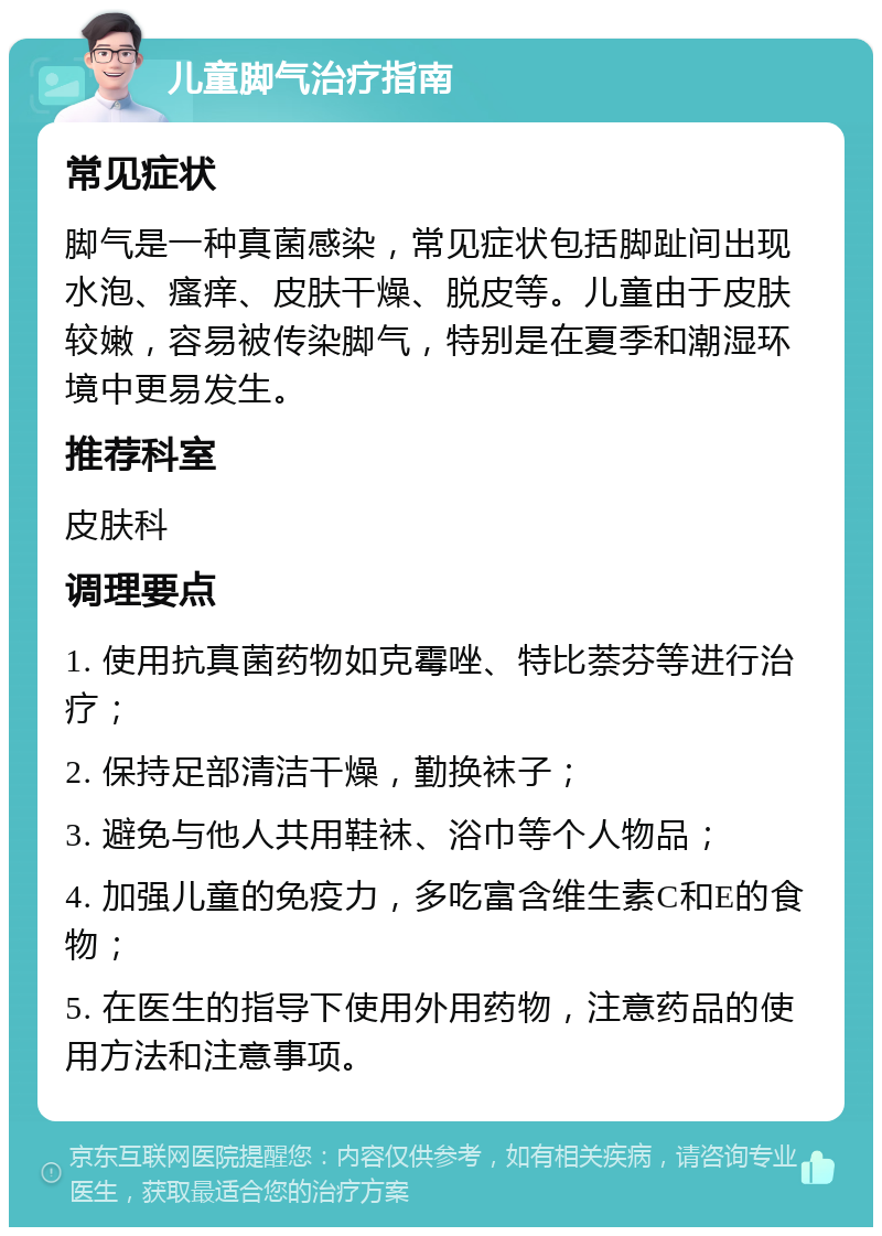 儿童脚气治疗指南 常见症状 脚气是一种真菌感染，常见症状包括脚趾间出现水泡、瘙痒、皮肤干燥、脱皮等。儿童由于皮肤较嫩，容易被传染脚气，特别是在夏季和潮湿环境中更易发生。 推荐科室 皮肤科 调理要点 1. 使用抗真菌药物如克霉唑、特比萘芬等进行治疗； 2. 保持足部清洁干燥，勤换袜子； 3. 避免与他人共用鞋袜、浴巾等个人物品； 4. 加强儿童的免疫力，多吃富含维生素C和E的食物； 5. 在医生的指导下使用外用药物，注意药品的使用方法和注意事项。