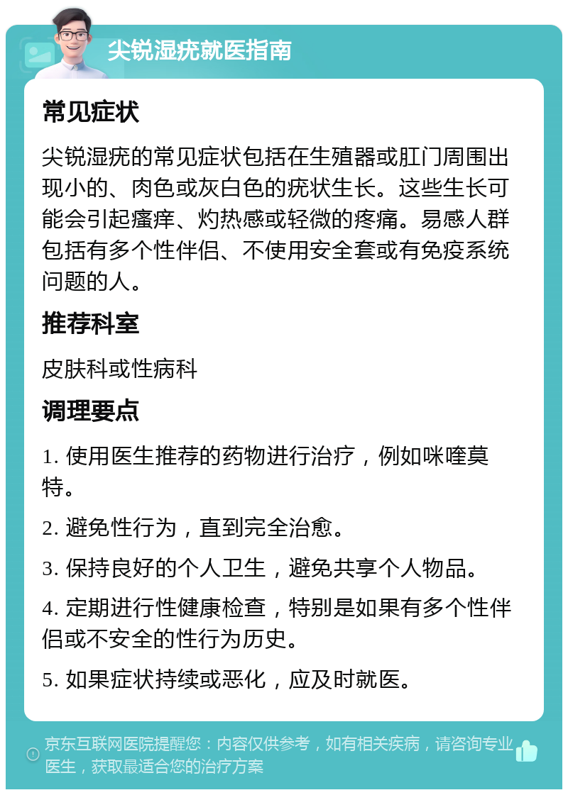 尖锐湿疣就医指南 常见症状 尖锐湿疣的常见症状包括在生殖器或肛门周围出现小的、肉色或灰白色的疣状生长。这些生长可能会引起瘙痒、灼热感或轻微的疼痛。易感人群包括有多个性伴侣、不使用安全套或有免疫系统问题的人。 推荐科室 皮肤科或性病科 调理要点 1. 使用医生推荐的药物进行治疗，例如咪喹莫特。 2. 避免性行为，直到完全治愈。 3. 保持良好的个人卫生，避免共享个人物品。 4. 定期进行性健康检查，特别是如果有多个性伴侣或不安全的性行为历史。 5. 如果症状持续或恶化，应及时就医。