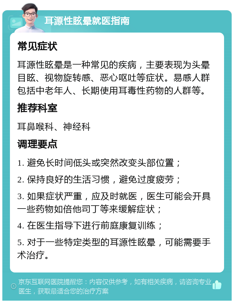 耳源性眩晕就医指南 常见症状 耳源性眩晕是一种常见的疾病，主要表现为头晕目眩、视物旋转感、恶心呕吐等症状。易感人群包括中老年人、长期使用耳毒性药物的人群等。 推荐科室 耳鼻喉科、神经科 调理要点 1. 避免长时间低头或突然改变头部位置； 2. 保持良好的生活习惯，避免过度疲劳； 3. 如果症状严重，应及时就医，医生可能会开具一些药物如倍他司丁等来缓解症状； 4. 在医生指导下进行前庭康复训练； 5. 对于一些特定类型的耳源性眩晕，可能需要手术治疗。