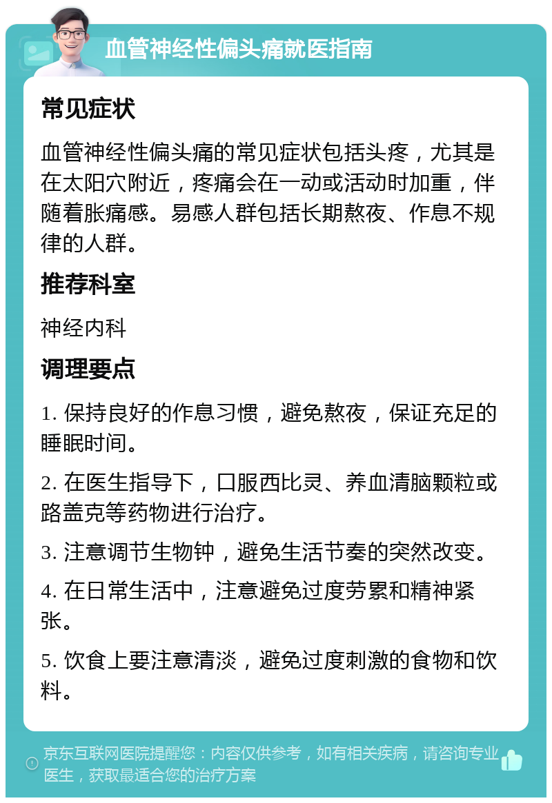 血管神经性偏头痛就医指南 常见症状 血管神经性偏头痛的常见症状包括头疼，尤其是在太阳穴附近，疼痛会在一动或活动时加重，伴随着胀痛感。易感人群包括长期熬夜、作息不规律的人群。 推荐科室 神经内科 调理要点 1. 保持良好的作息习惯，避免熬夜，保证充足的睡眠时间。 2. 在医生指导下，口服西比灵、养血清脑颗粒或路盖克等药物进行治疗。 3. 注意调节生物钟，避免生活节奏的突然改变。 4. 在日常生活中，注意避免过度劳累和精神紧张。 5. 饮食上要注意清淡，避免过度刺激的食物和饮料。