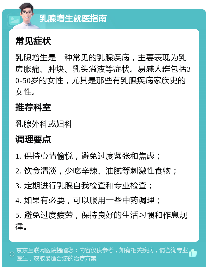 乳腺增生就医指南 常见症状 乳腺增生是一种常见的乳腺疾病，主要表现为乳房胀痛、肿块、乳头溢液等症状。易感人群包括30-50岁的女性，尤其是那些有乳腺疾病家族史的女性。 推荐科室 乳腺外科或妇科 调理要点 1. 保持心情愉悦，避免过度紧张和焦虑； 2. 饮食清淡，少吃辛辣、油腻等刺激性食物； 3. 定期进行乳腺自我检查和专业检查； 4. 如果有必要，可以服用一些中药调理； 5. 避免过度疲劳，保持良好的生活习惯和作息规律。