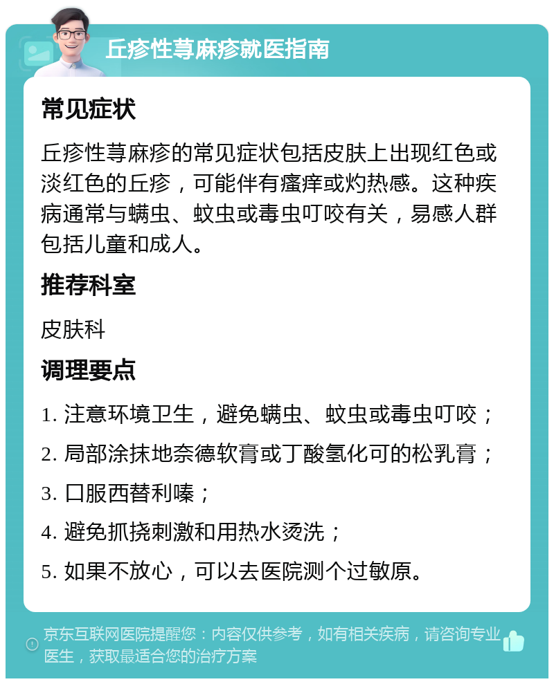 丘疹性荨麻疹就医指南 常见症状 丘疹性荨麻疹的常见症状包括皮肤上出现红色或淡红色的丘疹，可能伴有瘙痒或灼热感。这种疾病通常与螨虫、蚊虫或毒虫叮咬有关，易感人群包括儿童和成人。 推荐科室 皮肤科 调理要点 1. 注意环境卫生，避免螨虫、蚊虫或毒虫叮咬； 2. 局部涂抹地奈德软膏或丁酸氢化可的松乳膏； 3. 口服西替利嗪； 4. 避免抓挠刺激和用热水烫洗； 5. 如果不放心，可以去医院测个过敏原。