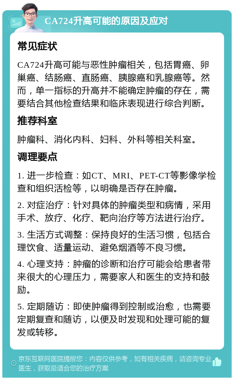 CA724升高可能的原因及应对 常见症状 CA724升高可能与恶性肿瘤相关，包括胃癌、卵巢癌、结肠癌、直肠癌、胰腺癌和乳腺癌等。然而，单一指标的升高并不能确定肿瘤的存在，需要结合其他检查结果和临床表现进行综合判断。 推荐科室 肿瘤科、消化内科、妇科、外科等相关科室。 调理要点 1. 进一步检查：如CT、MRI、PET-CT等影像学检查和组织活检等，以明确是否存在肿瘤。 2. 对症治疗：针对具体的肿瘤类型和病情，采用手术、放疗、化疗、靶向治疗等方法进行治疗。 3. 生活方式调整：保持良好的生活习惯，包括合理饮食、适量运动、避免烟酒等不良习惯。 4. 心理支持：肿瘤的诊断和治疗可能会给患者带来很大的心理压力，需要家人和医生的支持和鼓励。 5. 定期随访：即使肿瘤得到控制或治愈，也需要定期复查和随访，以便及时发现和处理可能的复发或转移。