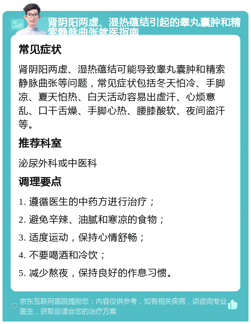 肾阴阳两虚、湿热蕴结引起的睾丸囊肿和精索静脉曲张就医指南 常见症状 肾阴阳两虚、湿热蕴结可能导致睾丸囊肿和精索静脉曲张等问题，常见症状包括冬天怕冷、手脚凉、夏天怕热、白天活动容易出虚汗、心烦意乱、口干舌燥、手脚心热、腰膝酸软、夜间盗汗等。 推荐科室 泌尿外科或中医科 调理要点 1. 遵循医生的中药方进行治疗； 2. 避免辛辣、油腻和寒凉的食物； 3. 适度运动，保持心情舒畅； 4. 不要喝酒和冷饮； 5. 减少熬夜，保持良好的作息习惯。