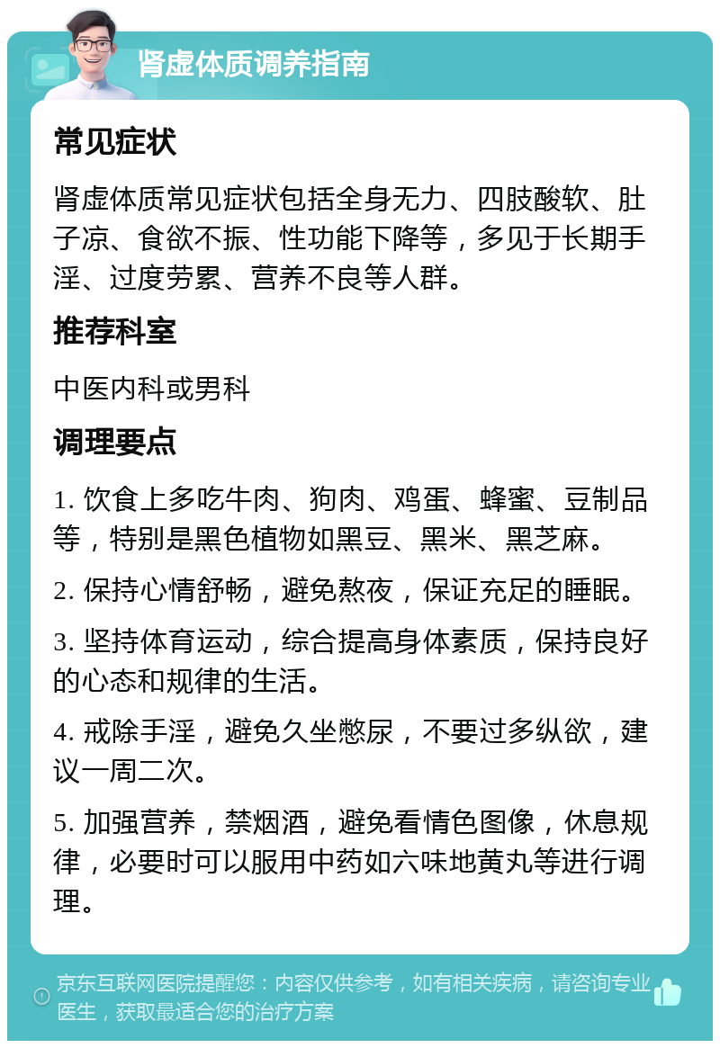 肾虚体质调养指南 常见症状 肾虚体质常见症状包括全身无力、四肢酸软、肚子凉、食欲不振、性功能下降等，多见于长期手淫、过度劳累、营养不良等人群。 推荐科室 中医内科或男科 调理要点 1. 饮食上多吃牛肉、狗肉、鸡蛋、蜂蜜、豆制品等，特别是黑色植物如黑豆、黑米、黑芝麻。 2. 保持心情舒畅，避免熬夜，保证充足的睡眠。 3. 坚持体育运动，综合提高身体素质，保持良好的心态和规律的生活。 4. 戒除手淫，避免久坐憋尿，不要过多纵欲，建议一周二次。 5. 加强营养，禁烟酒，避免看情色图像，休息规律，必要时可以服用中药如六味地黄丸等进行调理。