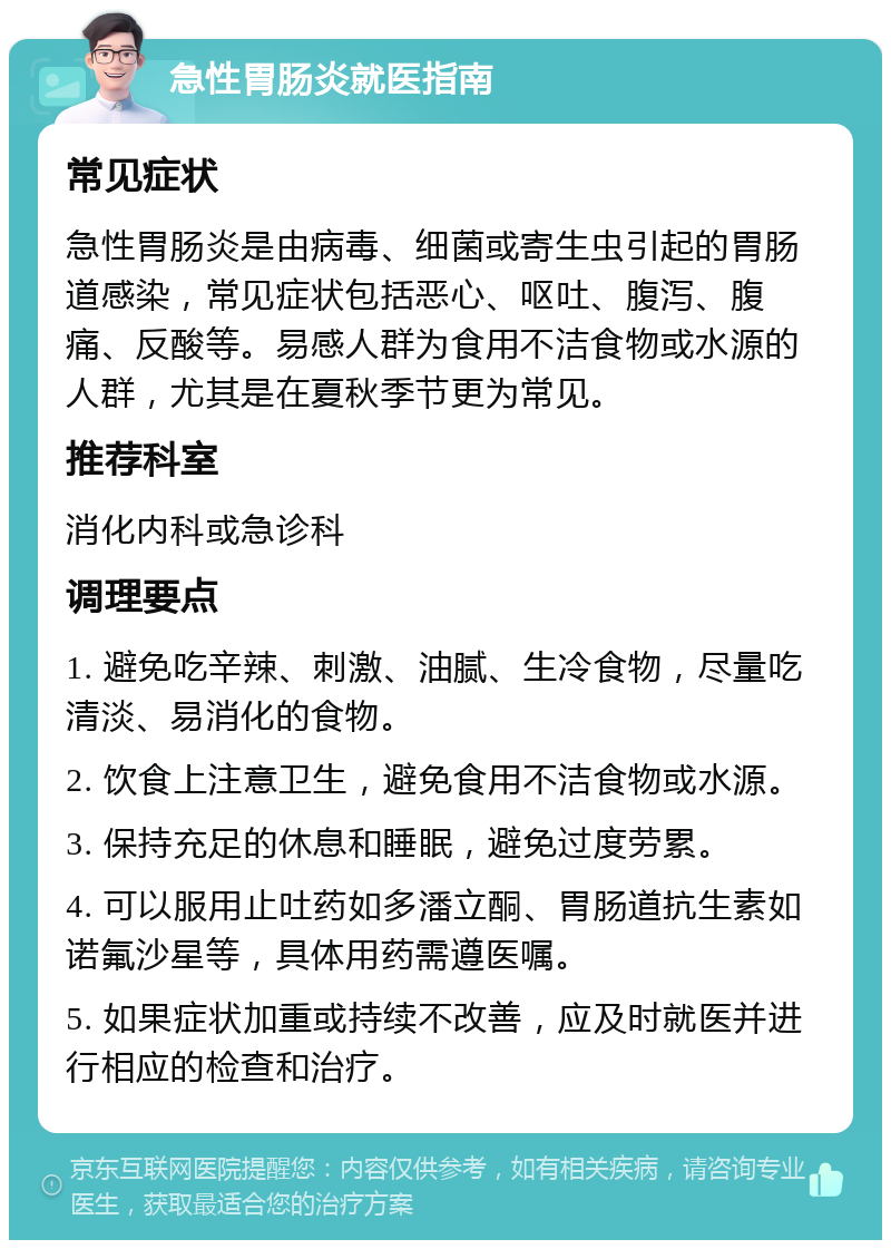 急性胃肠炎就医指南 常见症状 急性胃肠炎是由病毒、细菌或寄生虫引起的胃肠道感染，常见症状包括恶心、呕吐、腹泻、腹痛、反酸等。易感人群为食用不洁食物或水源的人群，尤其是在夏秋季节更为常见。 推荐科室 消化内科或急诊科 调理要点 1. 避免吃辛辣、刺激、油腻、生冷食物，尽量吃清淡、易消化的食物。 2. 饮食上注意卫生，避免食用不洁食物或水源。 3. 保持充足的休息和睡眠，避免过度劳累。 4. 可以服用止吐药如多潘立酮、胃肠道抗生素如诺氟沙星等，具体用药需遵医嘱。 5. 如果症状加重或持续不改善，应及时就医并进行相应的检查和治疗。