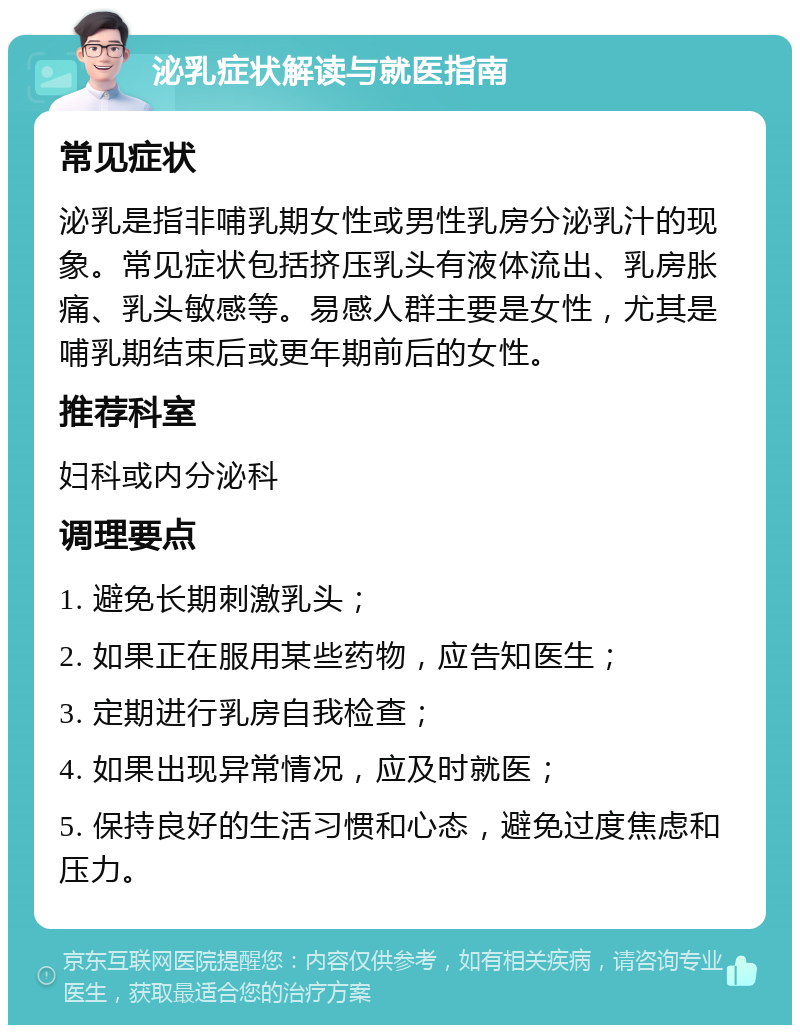 泌乳症状解读与就医指南 常见症状 泌乳是指非哺乳期女性或男性乳房分泌乳汁的现象。常见症状包括挤压乳头有液体流出、乳房胀痛、乳头敏感等。易感人群主要是女性，尤其是哺乳期结束后或更年期前后的女性。 推荐科室 妇科或内分泌科 调理要点 1. 避免长期刺激乳头； 2. 如果正在服用某些药物，应告知医生； 3. 定期进行乳房自我检查； 4. 如果出现异常情况，应及时就医； 5. 保持良好的生活习惯和心态，避免过度焦虑和压力。