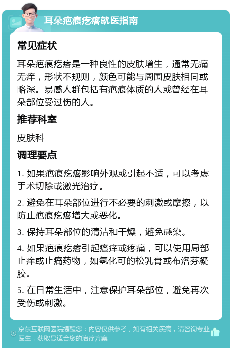 耳朵疤痕疙瘩就医指南 常见症状 耳朵疤痕疙瘩是一种良性的皮肤增生，通常无痛无痒，形状不规则，颜色可能与周围皮肤相同或略深。易感人群包括有疤痕体质的人或曾经在耳朵部位受过伤的人。 推荐科室 皮肤科 调理要点 1. 如果疤痕疙瘩影响外观或引起不适，可以考虑手术切除或激光治疗。 2. 避免在耳朵部位进行不必要的刺激或摩擦，以防止疤痕疙瘩增大或恶化。 3. 保持耳朵部位的清洁和干燥，避免感染。 4. 如果疤痕疙瘩引起瘙痒或疼痛，可以使用局部止痒或止痛药物，如氢化可的松乳膏或布洛芬凝胶。 5. 在日常生活中，注意保护耳朵部位，避免再次受伤或刺激。