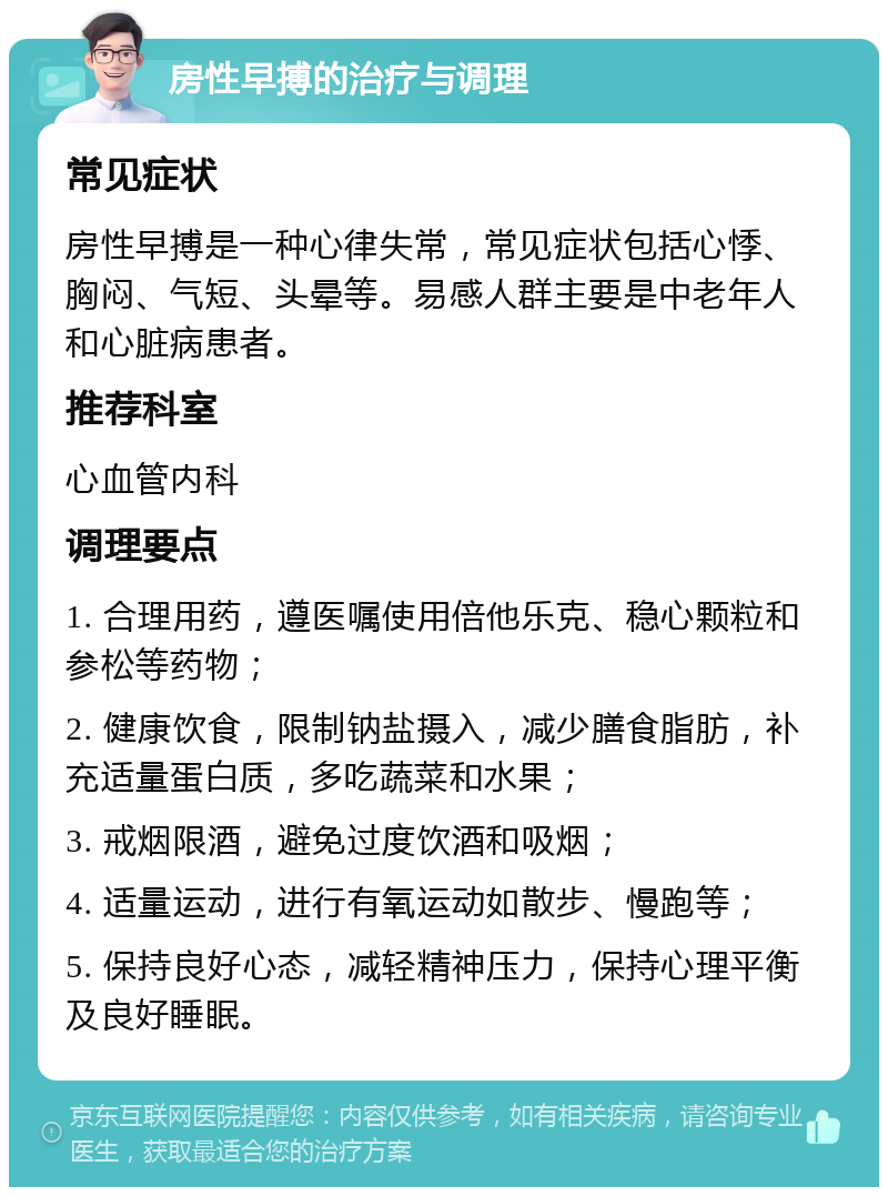 房性早搏的治疗与调理 常见症状 房性早搏是一种心律失常，常见症状包括心悸、胸闷、气短、头晕等。易感人群主要是中老年人和心脏病患者。 推荐科室 心血管内科 调理要点 1. 合理用药，遵医嘱使用倍他乐克、稳心颗粒和参松等药物； 2. 健康饮食，限制钠盐摄入，减少膳食脂肪，补充适量蛋白质，多吃蔬菜和水果； 3. 戒烟限酒，避免过度饮酒和吸烟； 4. 适量运动，进行有氧运动如散步、慢跑等； 5. 保持良好心态，减轻精神压力，保持心理平衡及良好睡眠。