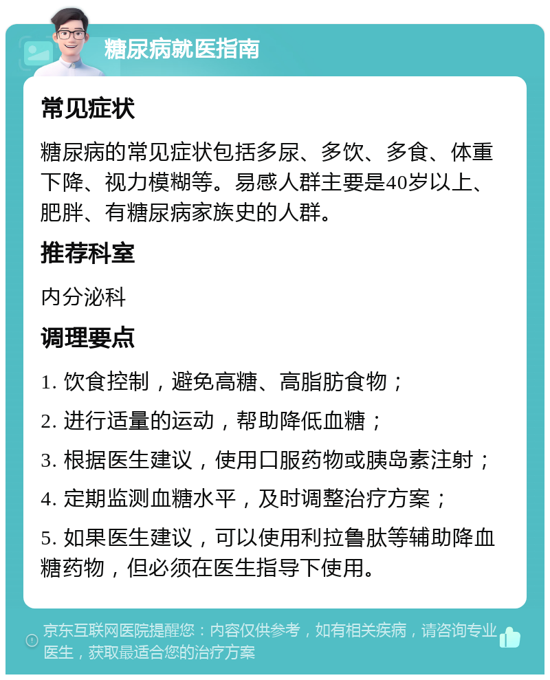 糖尿病就医指南 常见症状 糖尿病的常见症状包括多尿、多饮、多食、体重下降、视力模糊等。易感人群主要是40岁以上、肥胖、有糖尿病家族史的人群。 推荐科室 内分泌科 调理要点 1. 饮食控制，避免高糖、高脂肪食物； 2. 进行适量的运动，帮助降低血糖； 3. 根据医生建议，使用口服药物或胰岛素注射； 4. 定期监测血糖水平，及时调整治疗方案； 5. 如果医生建议，可以使用利拉鲁肽等辅助降血糖药物，但必须在医生指导下使用。