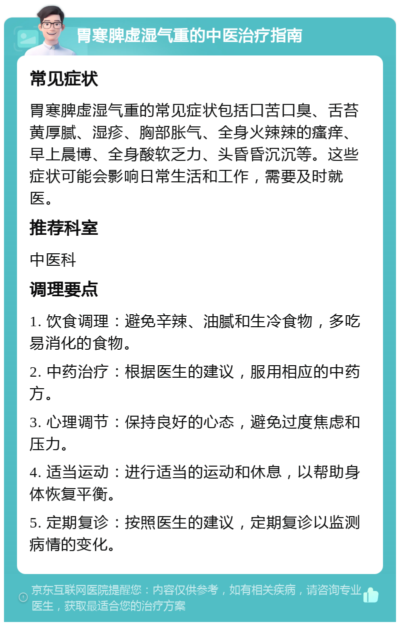 胃寒脾虚湿气重的中医治疗指南 常见症状 胃寒脾虚湿气重的常见症状包括口苦口臭、舌苔黄厚腻、湿疹、胸部胀气、全身火辣辣的瘙痒、早上晨博、全身酸软乏力、头昏昏沉沉等。这些症状可能会影响日常生活和工作，需要及时就医。 推荐科室 中医科 调理要点 1. 饮食调理：避免辛辣、油腻和生冷食物，多吃易消化的食物。 2. 中药治疗：根据医生的建议，服用相应的中药方。 3. 心理调节：保持良好的心态，避免过度焦虑和压力。 4. 适当运动：进行适当的运动和休息，以帮助身体恢复平衡。 5. 定期复诊：按照医生的建议，定期复诊以监测病情的变化。