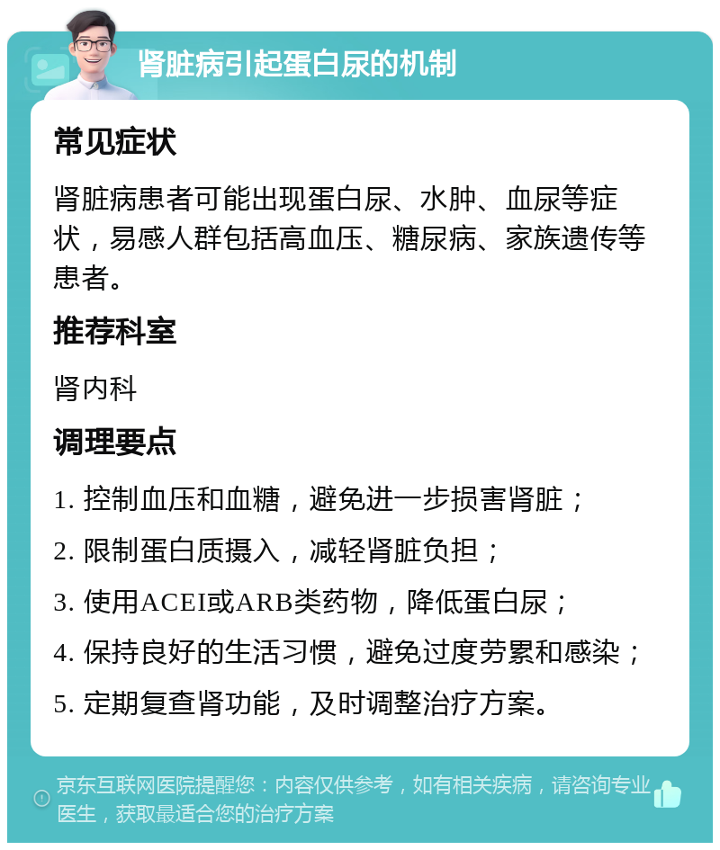 肾脏病引起蛋白尿的机制 常见症状 肾脏病患者可能出现蛋白尿、水肿、血尿等症状，易感人群包括高血压、糖尿病、家族遗传等患者。 推荐科室 肾内科 调理要点 1. 控制血压和血糖，避免进一步损害肾脏； 2. 限制蛋白质摄入，减轻肾脏负担； 3. 使用ACEI或ARB类药物，降低蛋白尿； 4. 保持良好的生活习惯，避免过度劳累和感染； 5. 定期复查肾功能，及时调整治疗方案。