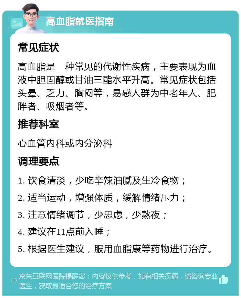 高血脂就医指南 常见症状 高血脂是一种常见的代谢性疾病，主要表现为血液中胆固醇或甘油三酯水平升高。常见症状包括头晕、乏力、胸闷等，易感人群为中老年人、肥胖者、吸烟者等。 推荐科室 心血管内科或内分泌科 调理要点 1. 饮食清淡，少吃辛辣油腻及生冷食物； 2. 适当运动，增强体质，缓解情绪压力； 3. 注意情绪调节，少思虑，少熬夜； 4. 建议在11点前入睡； 5. 根据医生建议，服用血脂康等药物进行治疗。