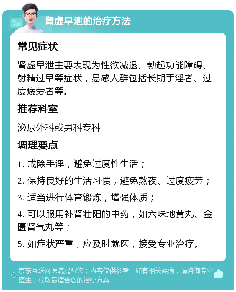 肾虚早泄的治疗方法 常见症状 肾虚早泄主要表现为性欲减退、勃起功能障碍、射精过早等症状，易感人群包括长期手淫者、过度疲劳者等。 推荐科室 泌尿外科或男科专科 调理要点 1. 戒除手淫，避免过度性生活； 2. 保持良好的生活习惯，避免熬夜、过度疲劳； 3. 适当进行体育锻炼，增强体质； 4. 可以服用补肾壮阳的中药，如六味地黄丸、金匮肾气丸等； 5. 如症状严重，应及时就医，接受专业治疗。