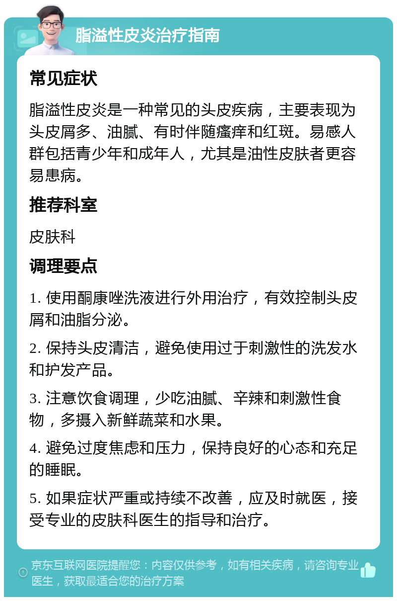 脂溢性皮炎治疗指南 常见症状 脂溢性皮炎是一种常见的头皮疾病，主要表现为头皮屑多、油腻、有时伴随瘙痒和红斑。易感人群包括青少年和成年人，尤其是油性皮肤者更容易患病。 推荐科室 皮肤科 调理要点 1. 使用酮康唑洗液进行外用治疗，有效控制头皮屑和油脂分泌。 2. 保持头皮清洁，避免使用过于刺激性的洗发水和护发产品。 3. 注意饮食调理，少吃油腻、辛辣和刺激性食物，多摄入新鲜蔬菜和水果。 4. 避免过度焦虑和压力，保持良好的心态和充足的睡眠。 5. 如果症状严重或持续不改善，应及时就医，接受专业的皮肤科医生的指导和治疗。