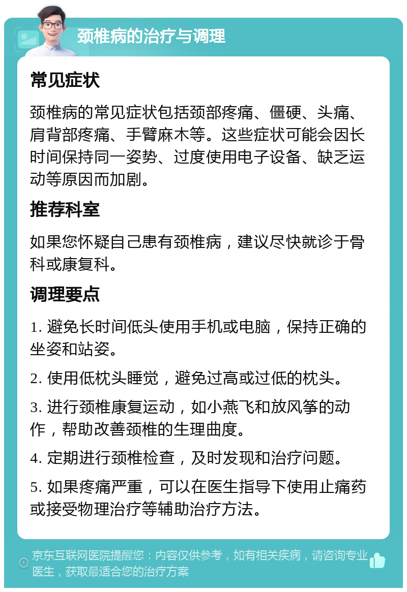 颈椎病的治疗与调理 常见症状 颈椎病的常见症状包括颈部疼痛、僵硬、头痛、肩背部疼痛、手臂麻木等。这些症状可能会因长时间保持同一姿势、过度使用电子设备、缺乏运动等原因而加剧。 推荐科室 如果您怀疑自己患有颈椎病，建议尽快就诊于骨科或康复科。 调理要点 1. 避免长时间低头使用手机或电脑，保持正确的坐姿和站姿。 2. 使用低枕头睡觉，避免过高或过低的枕头。 3. 进行颈椎康复运动，如小燕飞和放风筝的动作，帮助改善颈椎的生理曲度。 4. 定期进行颈椎检查，及时发现和治疗问题。 5. 如果疼痛严重，可以在医生指导下使用止痛药或接受物理治疗等辅助治疗方法。