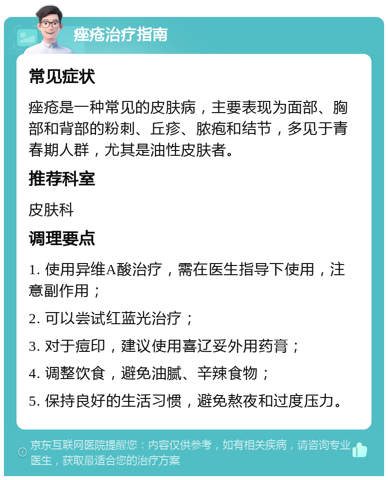 痤疮治疗指南 常见症状 痤疮是一种常见的皮肤病，主要表现为面部、胸部和背部的粉刺、丘疹、脓疱和结节，多见于青春期人群，尤其是油性皮肤者。 推荐科室 皮肤科 调理要点 1. 使用异维A酸治疗，需在医生指导下使用，注意副作用； 2. 可以尝试红蓝光治疗； 3. 对于痘印，建议使用喜辽妥外用药膏； 4. 调整饮食，避免油腻、辛辣食物； 5. 保持良好的生活习惯，避免熬夜和过度压力。