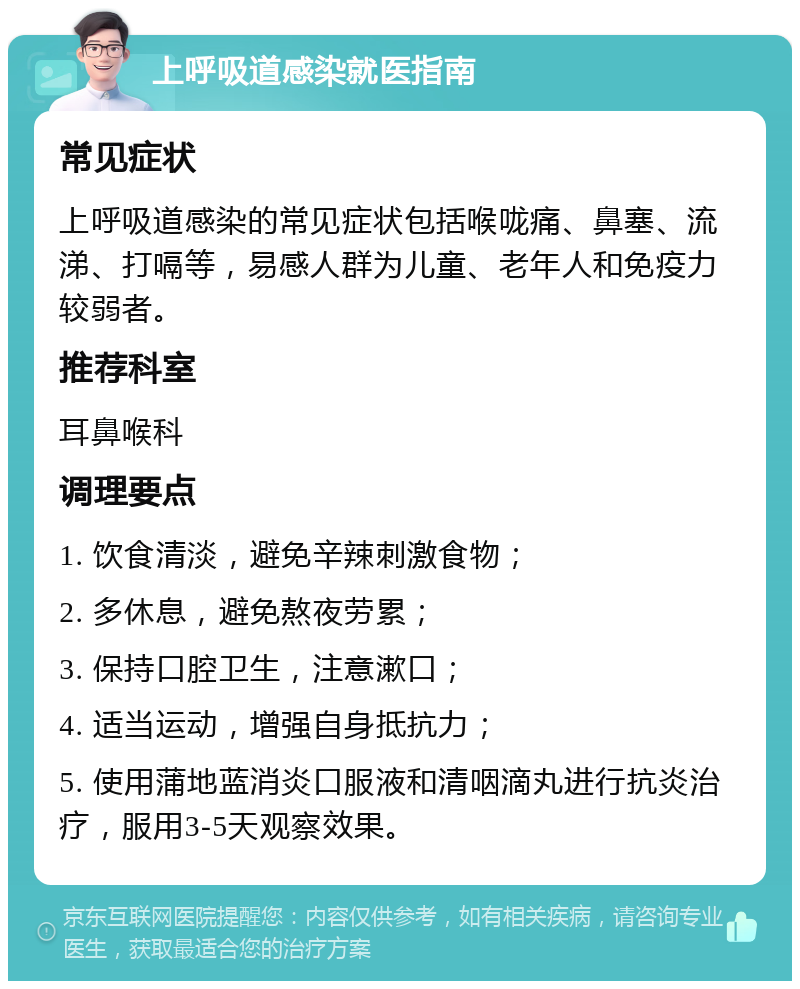 上呼吸道感染就医指南 常见症状 上呼吸道感染的常见症状包括喉咙痛、鼻塞、流涕、打嗝等，易感人群为儿童、老年人和免疫力较弱者。 推荐科室 耳鼻喉科 调理要点 1. 饮食清淡，避免辛辣刺激食物； 2. 多休息，避免熬夜劳累； 3. 保持口腔卫生，注意漱口； 4. 适当运动，增强自身抵抗力； 5. 使用蒲地蓝消炎口服液和清咽滴丸进行抗炎治疗，服用3-5天观察效果。