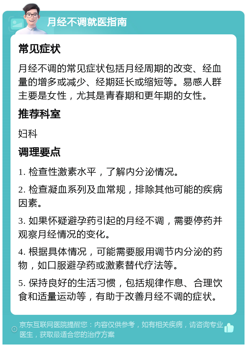 月经不调就医指南 常见症状 月经不调的常见症状包括月经周期的改变、经血量的增多或减少、经期延长或缩短等。易感人群主要是女性，尤其是青春期和更年期的女性。 推荐科室 妇科 调理要点 1. 检查性激素水平，了解内分泌情况。 2. 检查凝血系列及血常规，排除其他可能的疾病因素。 3. 如果怀疑避孕药引起的月经不调，需要停药并观察月经情况的变化。 4. 根据具体情况，可能需要服用调节内分泌的药物，如口服避孕药或激素替代疗法等。 5. 保持良好的生活习惯，包括规律作息、合理饮食和适量运动等，有助于改善月经不调的症状。