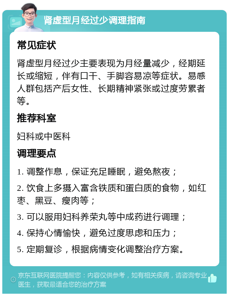 肾虚型月经过少调理指南 常见症状 肾虚型月经过少主要表现为月经量减少，经期延长或缩短，伴有口干、手脚容易凉等症状。易感人群包括产后女性、长期精神紧张或过度劳累者等。 推荐科室 妇科或中医科 调理要点 1. 调整作息，保证充足睡眠，避免熬夜； 2. 饮食上多摄入富含铁质和蛋白质的食物，如红枣、黑豆、瘦肉等； 3. 可以服用妇科养荣丸等中成药进行调理； 4. 保持心情愉快，避免过度思虑和压力； 5. 定期复诊，根据病情变化调整治疗方案。