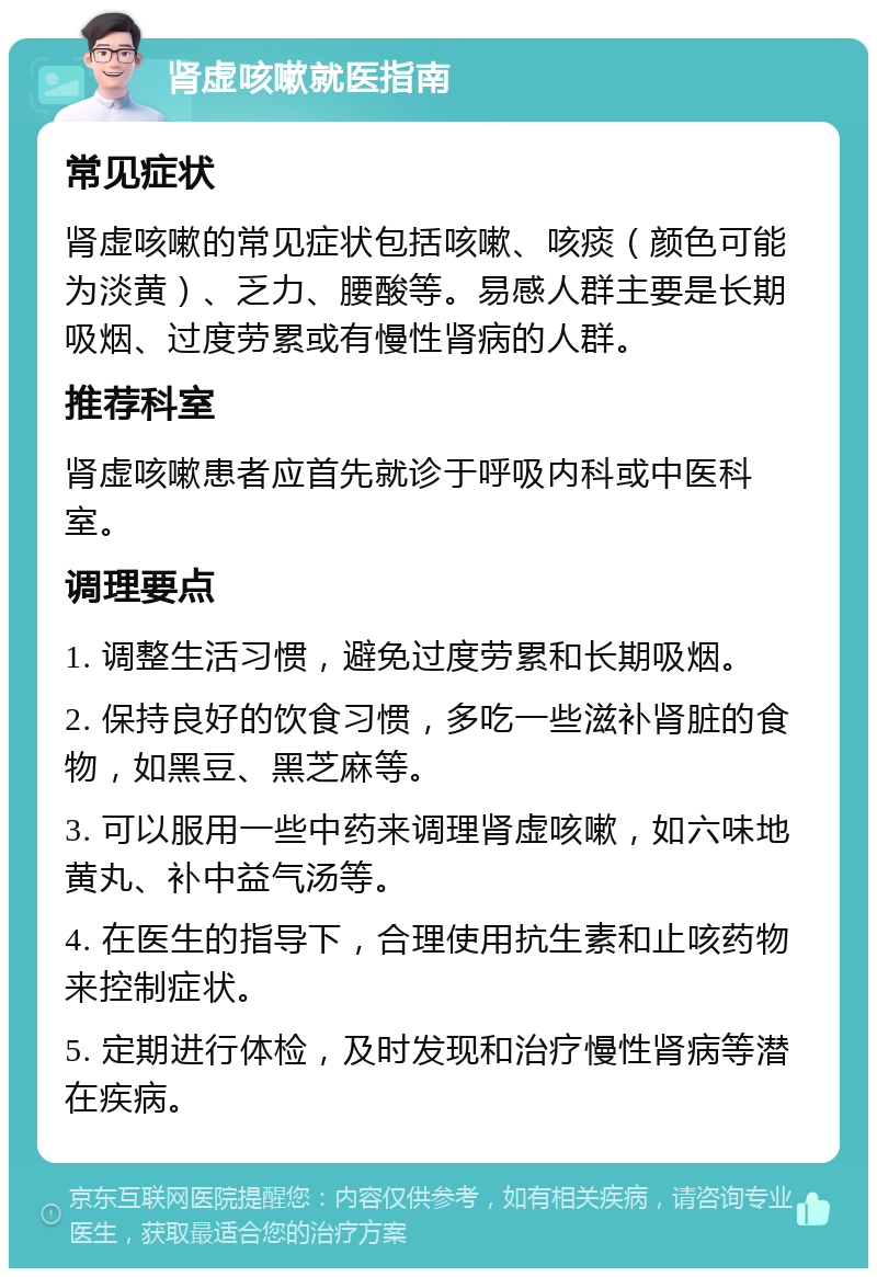 肾虚咳嗽就医指南 常见症状 肾虚咳嗽的常见症状包括咳嗽、咳痰（颜色可能为淡黄）、乏力、腰酸等。易感人群主要是长期吸烟、过度劳累或有慢性肾病的人群。 推荐科室 肾虚咳嗽患者应首先就诊于呼吸内科或中医科室。 调理要点 1. 调整生活习惯，避免过度劳累和长期吸烟。 2. 保持良好的饮食习惯，多吃一些滋补肾脏的食物，如黑豆、黑芝麻等。 3. 可以服用一些中药来调理肾虚咳嗽，如六味地黄丸、补中益气汤等。 4. 在医生的指导下，合理使用抗生素和止咳药物来控制症状。 5. 定期进行体检，及时发现和治疗慢性肾病等潜在疾病。