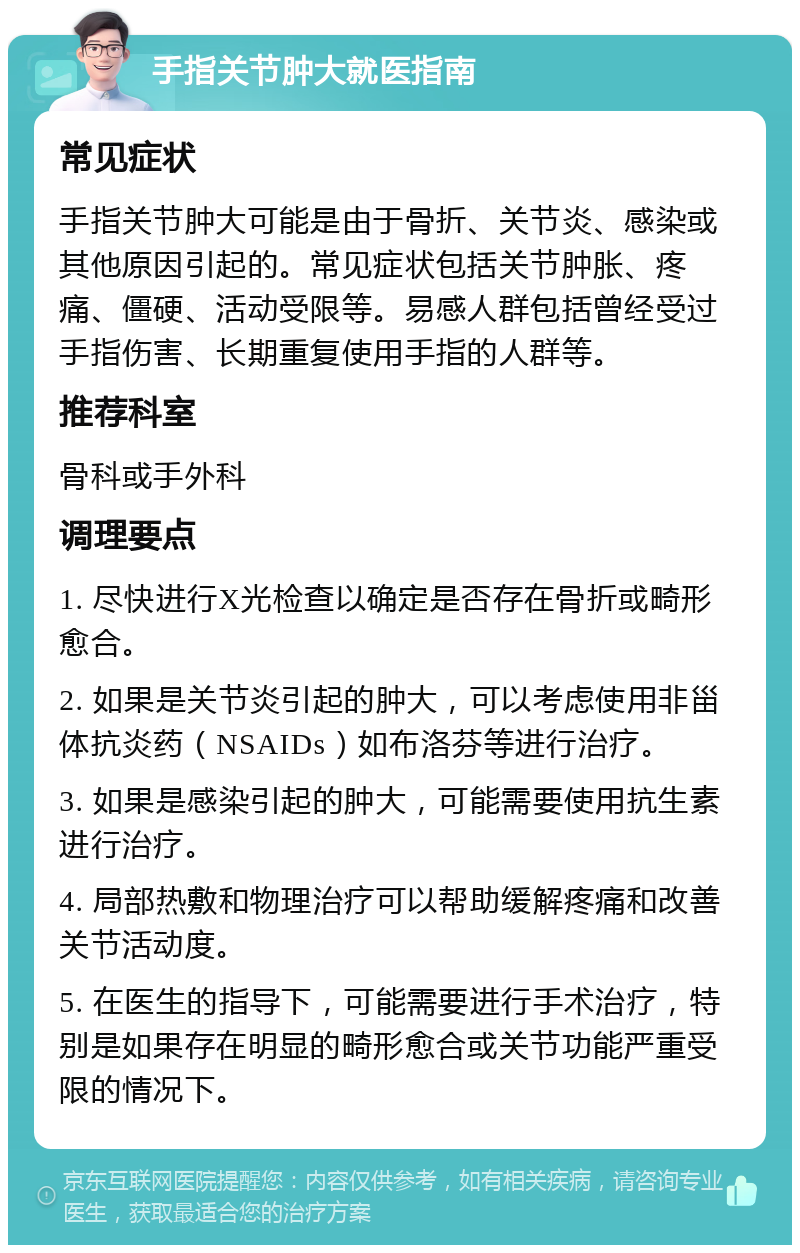 手指关节肿大就医指南 常见症状 手指关节肿大可能是由于骨折、关节炎、感染或其他原因引起的。常见症状包括关节肿胀、疼痛、僵硬、活动受限等。易感人群包括曾经受过手指伤害、长期重复使用手指的人群等。 推荐科室 骨科或手外科 调理要点 1. 尽快进行X光检查以确定是否存在骨折或畸形愈合。 2. 如果是关节炎引起的肿大，可以考虑使用非甾体抗炎药（NSAIDs）如布洛芬等进行治疗。 3. 如果是感染引起的肿大，可能需要使用抗生素进行治疗。 4. 局部热敷和物理治疗可以帮助缓解疼痛和改善关节活动度。 5. 在医生的指导下，可能需要进行手术治疗，特别是如果存在明显的畸形愈合或关节功能严重受限的情况下。