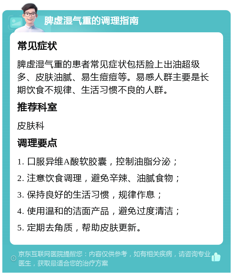 脾虚湿气重的调理指南 常见症状 脾虚湿气重的患者常见症状包括脸上出油超级多、皮肤油腻、易生痘痘等。易感人群主要是长期饮食不规律、生活习惯不良的人群。 推荐科室 皮肤科 调理要点 1. 口服异维A酸软胶囊，控制油脂分泌； 2. 注意饮食调理，避免辛辣、油腻食物； 3. 保持良好的生活习惯，规律作息； 4. 使用温和的洁面产品，避免过度清洁； 5. 定期去角质，帮助皮肤更新。