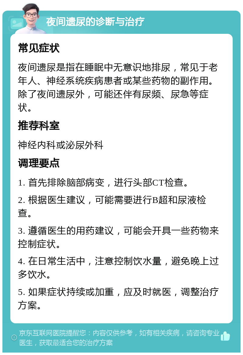 夜间遗尿的诊断与治疗 常见症状 夜间遗尿是指在睡眠中无意识地排尿，常见于老年人、神经系统疾病患者或某些药物的副作用。除了夜间遗尿外，可能还伴有尿频、尿急等症状。 推荐科室 神经内科或泌尿外科 调理要点 1. 首先排除脑部病变，进行头部CT检查。 2. 根据医生建议，可能需要进行B超和尿液检查。 3. 遵循医生的用药建议，可能会开具一些药物来控制症状。 4. 在日常生活中，注意控制饮水量，避免晚上过多饮水。 5. 如果症状持续或加重，应及时就医，调整治疗方案。