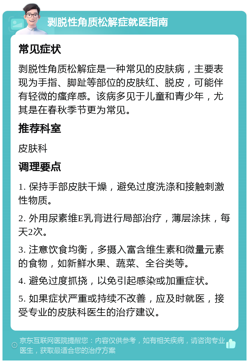 剥脱性角质松解症就医指南 常见症状 剥脱性角质松解症是一种常见的皮肤病，主要表现为手指、脚趾等部位的皮肤红、脱皮，可能伴有轻微的瘙痒感。该病多见于儿童和青少年，尤其是在春秋季节更为常见。 推荐科室 皮肤科 调理要点 1. 保持手部皮肤干燥，避免过度洗涤和接触刺激性物质。 2. 外用尿素维E乳膏进行局部治疗，薄层涂抹，每天2次。 3. 注意饮食均衡，多摄入富含维生素和微量元素的食物，如新鲜水果、蔬菜、全谷类等。 4. 避免过度抓挠，以免引起感染或加重症状。 5. 如果症状严重或持续不改善，应及时就医，接受专业的皮肤科医生的治疗建议。