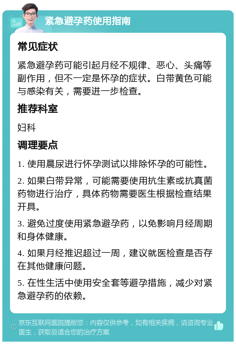 紧急避孕药使用指南 常见症状 紧急避孕药可能引起月经不规律、恶心、头痛等副作用，但不一定是怀孕的症状。白带黄色可能与感染有关，需要进一步检查。 推荐科室 妇科 调理要点 1. 使用晨尿进行怀孕测试以排除怀孕的可能性。 2. 如果白带异常，可能需要使用抗生素或抗真菌药物进行治疗，具体药物需要医生根据检查结果开具。 3. 避免过度使用紧急避孕药，以免影响月经周期和身体健康。 4. 如果月经推迟超过一周，建议就医检查是否存在其他健康问题。 5. 在性生活中使用安全套等避孕措施，减少对紧急避孕药的依赖。