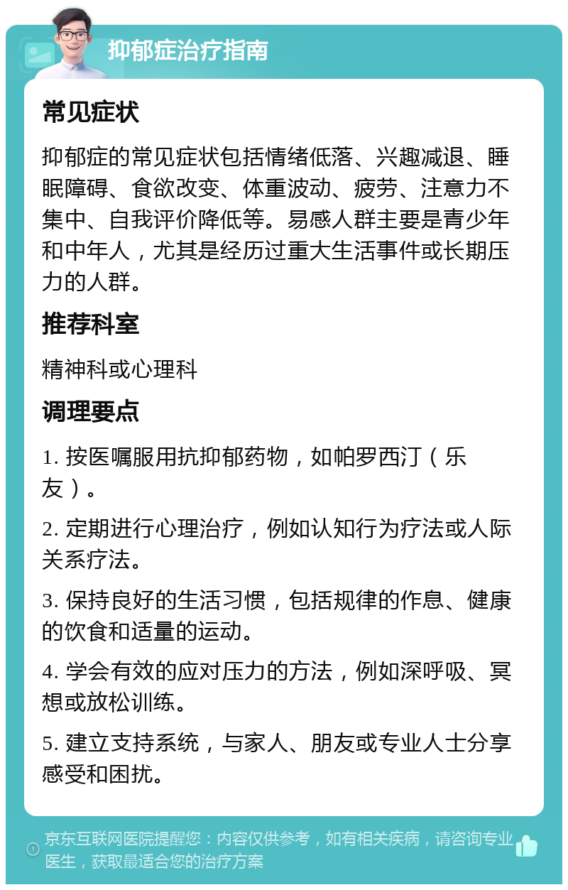 抑郁症治疗指南 常见症状 抑郁症的常见症状包括情绪低落、兴趣减退、睡眠障碍、食欲改变、体重波动、疲劳、注意力不集中、自我评价降低等。易感人群主要是青少年和中年人，尤其是经历过重大生活事件或长期压力的人群。 推荐科室 精神科或心理科 调理要点 1. 按医嘱服用抗抑郁药物，如帕罗西汀（乐友）。 2. 定期进行心理治疗，例如认知行为疗法或人际关系疗法。 3. 保持良好的生活习惯，包括规律的作息、健康的饮食和适量的运动。 4. 学会有效的应对压力的方法，例如深呼吸、冥想或放松训练。 5. 建立支持系统，与家人、朋友或专业人士分享感受和困扰。