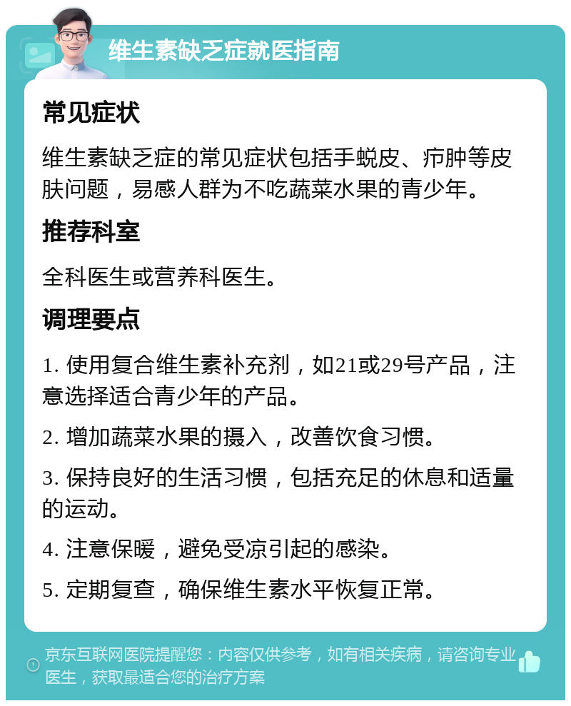 维生素缺乏症就医指南 常见症状 维生素缺乏症的常见症状包括手蜕皮、疖肿等皮肤问题，易感人群为不吃蔬菜水果的青少年。 推荐科室 全科医生或营养科医生。 调理要点 1. 使用复合维生素补充剂，如21或29号产品，注意选择适合青少年的产品。 2. 增加蔬菜水果的摄入，改善饮食习惯。 3. 保持良好的生活习惯，包括充足的休息和适量的运动。 4. 注意保暖，避免受凉引起的感染。 5. 定期复查，确保维生素水平恢复正常。