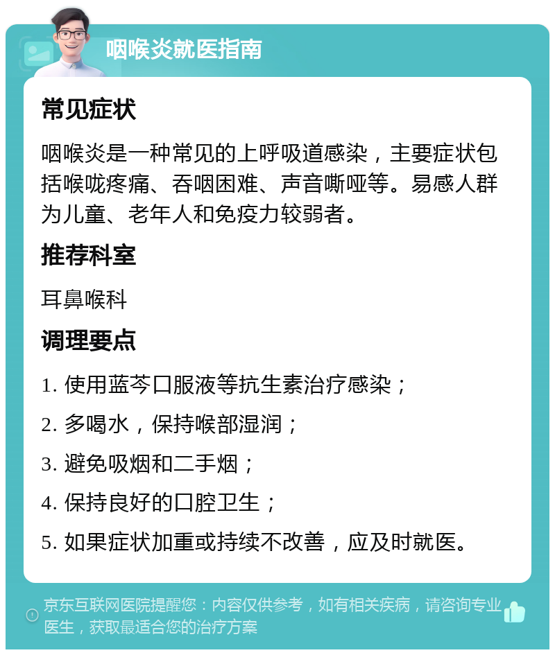 咽喉炎就医指南 常见症状 咽喉炎是一种常见的上呼吸道感染，主要症状包括喉咙疼痛、吞咽困难、声音嘶哑等。易感人群为儿童、老年人和免疫力较弱者。 推荐科室 耳鼻喉科 调理要点 1. 使用蓝芩口服液等抗生素治疗感染； 2. 多喝水，保持喉部湿润； 3. 避免吸烟和二手烟； 4. 保持良好的口腔卫生； 5. 如果症状加重或持续不改善，应及时就医。