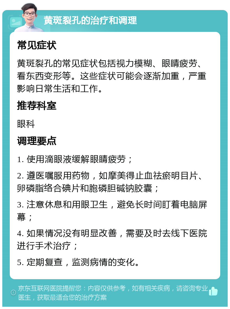 黄斑裂孔的治疗和调理 常见症状 黄斑裂孔的常见症状包括视力模糊、眼睛疲劳、看东西变形等。这些症状可能会逐渐加重，严重影响日常生活和工作。 推荐科室 眼科 调理要点 1. 使用滴眼液缓解眼睛疲劳； 2. 遵医嘱服用药物，如摩美得止血祛瘀明目片、卵磷脂络合碘片和胞磷胆碱钠胶囊； 3. 注意休息和用眼卫生，避免长时间盯着电脑屏幕； 4. 如果情况没有明显改善，需要及时去线下医院进行手术治疗； 5. 定期复查，监测病情的变化。