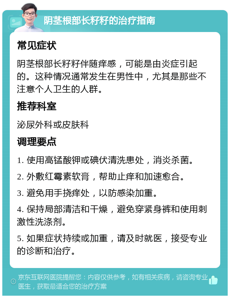 阴茎根部长籽籽的治疗指南 常见症状 阴茎根部长籽籽伴随痒感，可能是由炎症引起的。这种情况通常发生在男性中，尤其是那些不注意个人卫生的人群。 推荐科室 泌尿外科或皮肤科 调理要点 1. 使用高锰酸钾或碘伏清洗患处，消炎杀菌。 2. 外敷红霉素软膏，帮助止痒和加速愈合。 3. 避免用手挠痒处，以防感染加重。 4. 保持局部清洁和干燥，避免穿紧身裤和使用刺激性洗涤剂。 5. 如果症状持续或加重，请及时就医，接受专业的诊断和治疗。