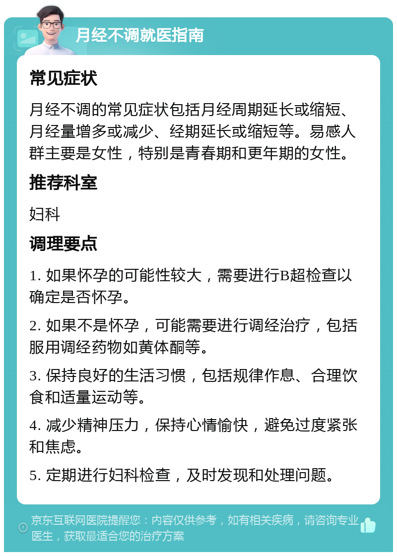 月经不调就医指南 常见症状 月经不调的常见症状包括月经周期延长或缩短、月经量增多或减少、经期延长或缩短等。易感人群主要是女性，特别是青春期和更年期的女性。 推荐科室 妇科 调理要点 1. 如果怀孕的可能性较大，需要进行B超检查以确定是否怀孕。 2. 如果不是怀孕，可能需要进行调经治疗，包括服用调经药物如黄体酮等。 3. 保持良好的生活习惯，包括规律作息、合理饮食和适量运动等。 4. 减少精神压力，保持心情愉快，避免过度紧张和焦虑。 5. 定期进行妇科检查，及时发现和处理问题。