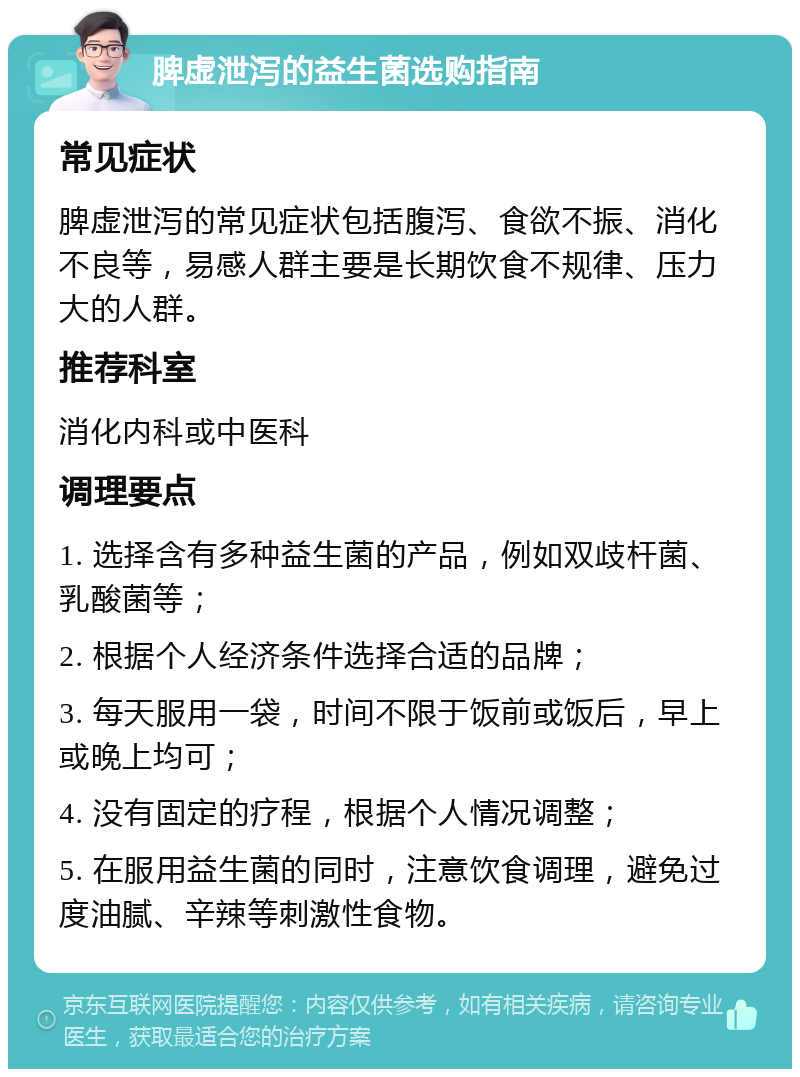 脾虚泄泻的益生菌选购指南 常见症状 脾虚泄泻的常见症状包括腹泻、食欲不振、消化不良等，易感人群主要是长期饮食不规律、压力大的人群。 推荐科室 消化内科或中医科 调理要点 1. 选择含有多种益生菌的产品，例如双歧杆菌、乳酸菌等； 2. 根据个人经济条件选择合适的品牌； 3. 每天服用一袋，时间不限于饭前或饭后，早上或晚上均可； 4. 没有固定的疗程，根据个人情况调整； 5. 在服用益生菌的同时，注意饮食调理，避免过度油腻、辛辣等刺激性食物。