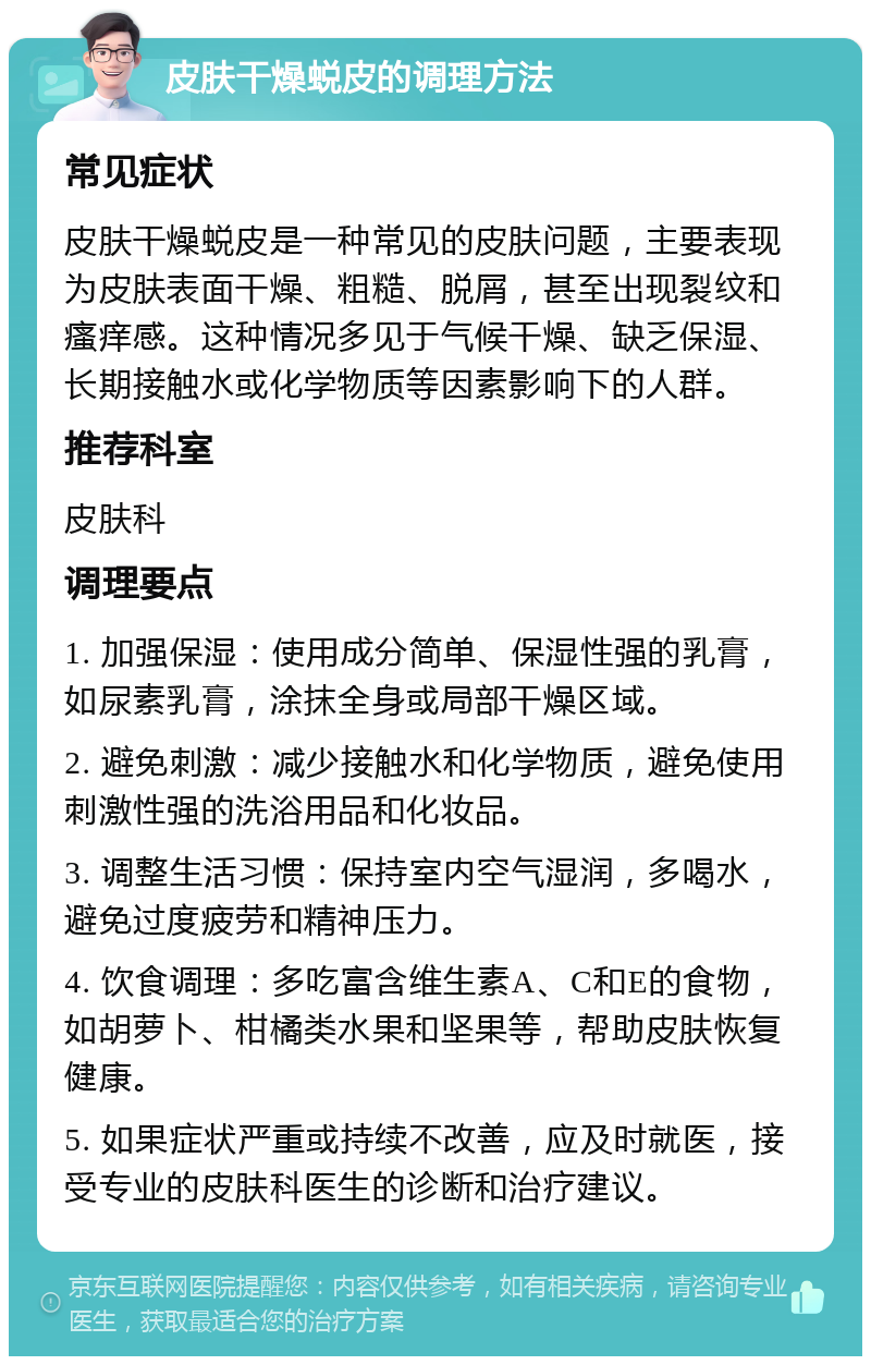 皮肤干燥蜕皮的调理方法 常见症状 皮肤干燥蜕皮是一种常见的皮肤问题，主要表现为皮肤表面干燥、粗糙、脱屑，甚至出现裂纹和瘙痒感。这种情况多见于气候干燥、缺乏保湿、长期接触水或化学物质等因素影响下的人群。 推荐科室 皮肤科 调理要点 1. 加强保湿：使用成分简单、保湿性强的乳膏，如尿素乳膏，涂抹全身或局部干燥区域。 2. 避免刺激：减少接触水和化学物质，避免使用刺激性强的洗浴用品和化妆品。 3. 调整生活习惯：保持室内空气湿润，多喝水，避免过度疲劳和精神压力。 4. 饮食调理：多吃富含维生素A、C和E的食物，如胡萝卜、柑橘类水果和坚果等，帮助皮肤恢复健康。 5. 如果症状严重或持续不改善，应及时就医，接受专业的皮肤科医生的诊断和治疗建议。