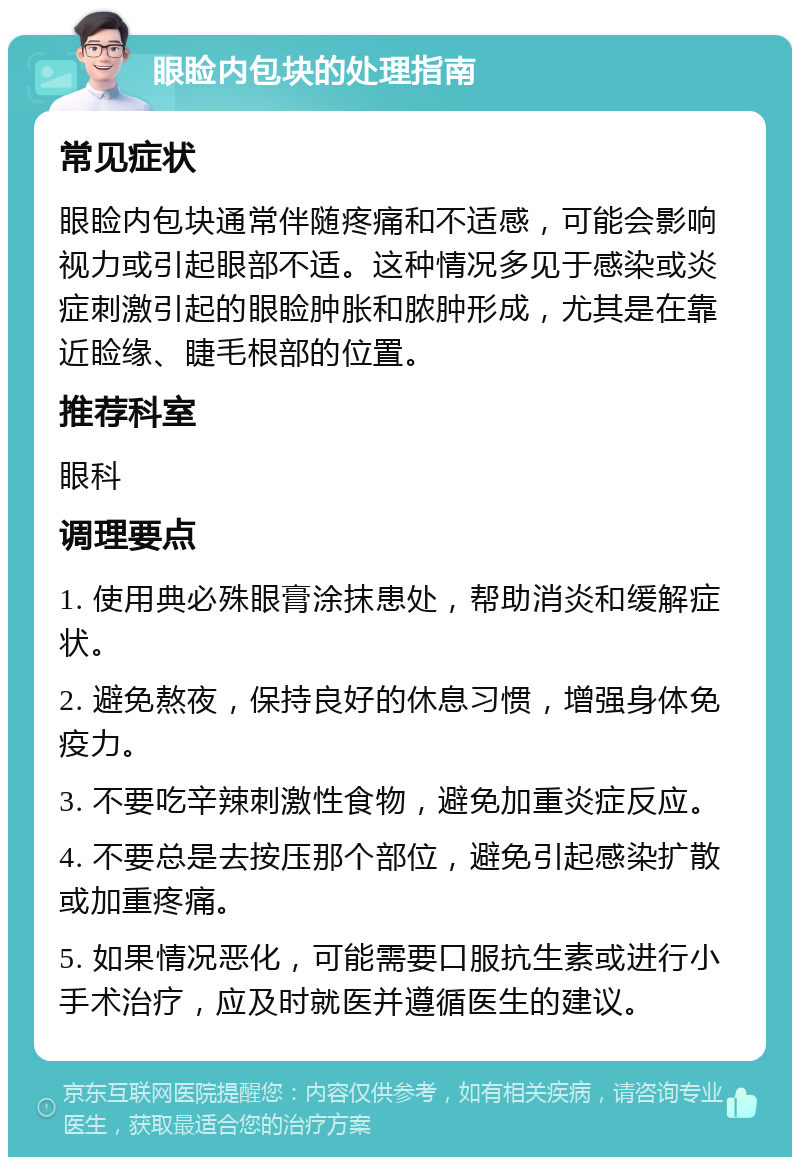 眼睑内包块的处理指南 常见症状 眼睑内包块通常伴随疼痛和不适感，可能会影响视力或引起眼部不适。这种情况多见于感染或炎症刺激引起的眼睑肿胀和脓肿形成，尤其是在靠近睑缘、睫毛根部的位置。 推荐科室 眼科 调理要点 1. 使用典必殊眼膏涂抹患处，帮助消炎和缓解症状。 2. 避免熬夜，保持良好的休息习惯，增强身体免疫力。 3. 不要吃辛辣刺激性食物，避免加重炎症反应。 4. 不要总是去按压那个部位，避免引起感染扩散或加重疼痛。 5. 如果情况恶化，可能需要口服抗生素或进行小手术治疗，应及时就医并遵循医生的建议。