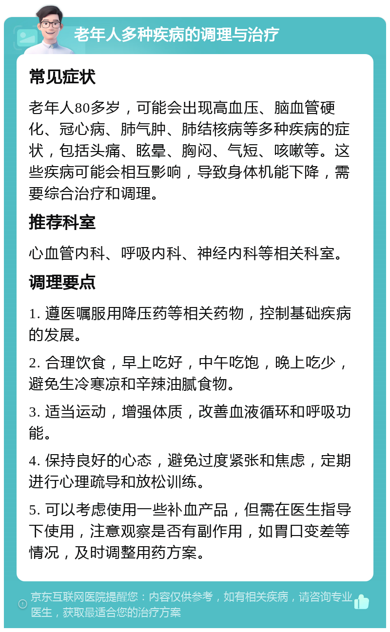 老年人多种疾病的调理与治疗 常见症状 老年人80多岁，可能会出现高血压、脑血管硬化、冠心病、肺气肿、肺结核病等多种疾病的症状，包括头痛、眩晕、胸闷、气短、咳嗽等。这些疾病可能会相互影响，导致身体机能下降，需要综合治疗和调理。 推荐科室 心血管内科、呼吸内科、神经内科等相关科室。 调理要点 1. 遵医嘱服用降压药等相关药物，控制基础疾病的发展。 2. 合理饮食，早上吃好，中午吃饱，晚上吃少，避免生冷寒凉和辛辣油腻食物。 3. 适当运动，增强体质，改善血液循环和呼吸功能。 4. 保持良好的心态，避免过度紧张和焦虑，定期进行心理疏导和放松训练。 5. 可以考虑使用一些补血产品，但需在医生指导下使用，注意观察是否有副作用，如胃口变差等情况，及时调整用药方案。