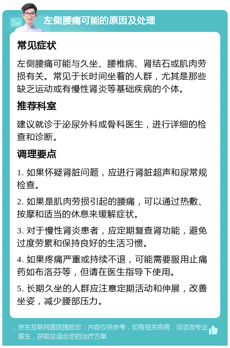 左侧腰痛可能的原因及处理 常见症状 左侧腰痛可能与久坐、腰椎病、肾结石或肌肉劳损有关。常见于长时间坐着的人群，尤其是那些缺乏运动或有慢性肾炎等基础疾病的个体。 推荐科室 建议就诊于泌尿外科或骨科医生，进行详细的检查和诊断。 调理要点 1. 如果怀疑肾脏问题，应进行肾脏超声和尿常规检查。 2. 如果是肌肉劳损引起的腰痛，可以通过热敷、按摩和适当的休息来缓解症状。 3. 对于慢性肾炎患者，应定期复查肾功能，避免过度劳累和保持良好的生活习惯。 4. 如果疼痛严重或持续不退，可能需要服用止痛药如布洛芬等，但请在医生指导下使用。 5. 长期久坐的人群应注意定期活动和伸展，改善坐姿，减少腰部压力。