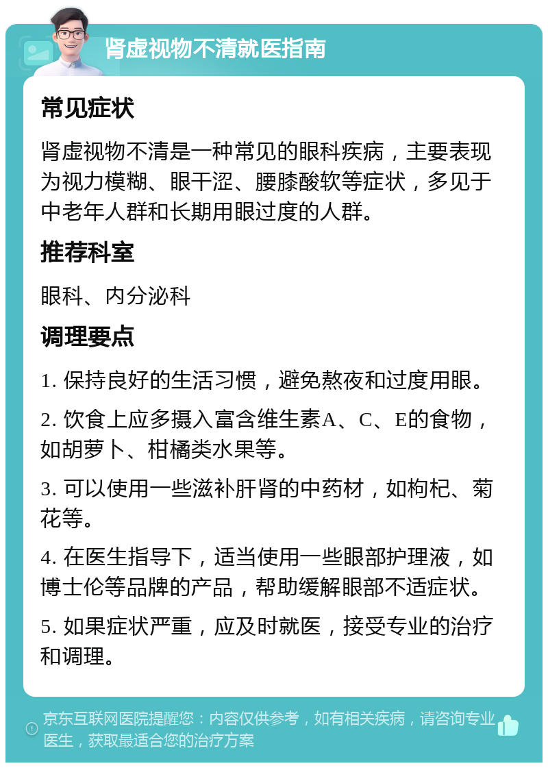 肾虚视物不清就医指南 常见症状 肾虚视物不清是一种常见的眼科疾病，主要表现为视力模糊、眼干涩、腰膝酸软等症状，多见于中老年人群和长期用眼过度的人群。 推荐科室 眼科、内分泌科 调理要点 1. 保持良好的生活习惯，避免熬夜和过度用眼。 2. 饮食上应多摄入富含维生素A、C、E的食物，如胡萝卜、柑橘类水果等。 3. 可以使用一些滋补肝肾的中药材，如枸杞、菊花等。 4. 在医生指导下，适当使用一些眼部护理液，如博士伦等品牌的产品，帮助缓解眼部不适症状。 5. 如果症状严重，应及时就医，接受专业的治疗和调理。